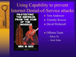 Using Capability to prevent
Internet Denial-of-Service attacks
 Tom Anderson
 Timothy Roscoe
 David Wetherall
 Offense Team
– Khoa To
– Amit Saha
 
