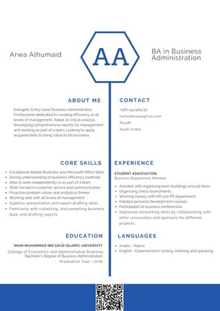 AA
BA in Business
AdministrationArwa Alhumaid
LANGUAGESEDUCATION
College of Economics and Administrative Sciences
IMAM MUHAMMAD IBN SAUD ISLAMIC UNIVERSITY
Energetic Entry Level Business Administration
Professional dedicated to creating efficiency at all
levels of management. Adept at critical analysis
developing comprehensive reports for management
and working as part of a team. Looking to apply
acquired skills to bring value to the business
ABOUT ME CONTACT
+966-540485136
humaidarwa@gmail.com
Riyadh
Saudi Arabia
Bachelor's Degree of Business Administration
Graduation Year - 2018
Arabic - Native
English - Experienced in writing, listening and speaking.
CORE SKILLS
Exceptional Adobe Illustrator and Microsoft Office Skills
Strong understanding of business efficiency methods
Able to work independently or as part of a team
Well-Versed in customer service and communication
Proactive problem solver and analytical thinker
Working well with all levels of management
Superior presentation and report-drafting skills
Familiarity with collecting, and compiling business
data, and drafting reports
Business Department Member
STUDENT ASSOCIATION
Assisted with organizing team buildings and job fares.
Organizing chess tournaments.
Working closely with HR and PR department.
Initiated personal development courses.
Participated at business conferences.
Improved networking skills by collaborating with
other universities and sponsors for different
projects.
EXPERIENCE
 