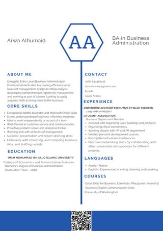 AA
BA in Business
AdministrationArwa Alhumaid
LANGUAGES
EDUCATION
College of Economics and Administrative Sciences
IMAM MUHAMMAD IBN SAUD ISLAMIC UNIVERSITY
Energetic Entry Level Business Administration
Professional dedicated to creating efficiency at all
levels of management. Adept at critical analysis
developing comprehensive reports for management
and working as part of a team. Looking to apply
acquired skills to bring value to the business
ABOUT ME CONTACT
+966-540485136
humaidarwa@gmail.com
Riyadh
Saudi Arabia
Bachelor's Degree of Business Administration
Graduation Year - 2018
Arabic - Native
English - Experienced in writing, listening and speaking.
CORE SKILLS
Exceptional Adobe Illustrator and Microsoft Office Skills
Strong understanding of business efficiency methods
Able to work independently or as part of a team
Well-Versed in customer service and communication
Proactive problem solver and analytical thinker
Working well with all levels of management
Superior presentation and report-drafting skills
Familiarity with collecting, and compiling business
data, and drafting reports
Business Department Member
-STUDENT ASSOCIATION
Assisted with organizing team buildings and job fares.
Organizing chess tournaments.
Working closely with HR and PR department.
Initiated personal development courses.
Participated at business conferences.
Improved networking skills by collaborating with
other universities and sponsors for different
projects.
EXPERIENCE
-Excel Skills for Business: Essentials: (Macquarie University)
-Business English Communication Skills
(University of Washington)
COURSES
-ENTERPRISE ACCOUNT EXECUTIVE AT SILAH TAMKEEN
( 2019 MARCH-PRESENT)
 
