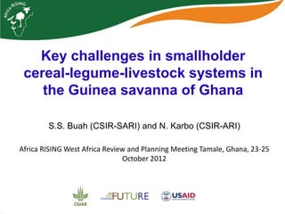 Key challenges in smallholder
 cereal-legume-livestock systems in
    the Guinea savanna of Ghana

        S.S. Buah (CSIR-SARI) and N. Karbo (CSIR-ARI)

Africa RISING West Africa Review and Planning Meeting Tamale, Ghana, 23-25
                               October 2012
 