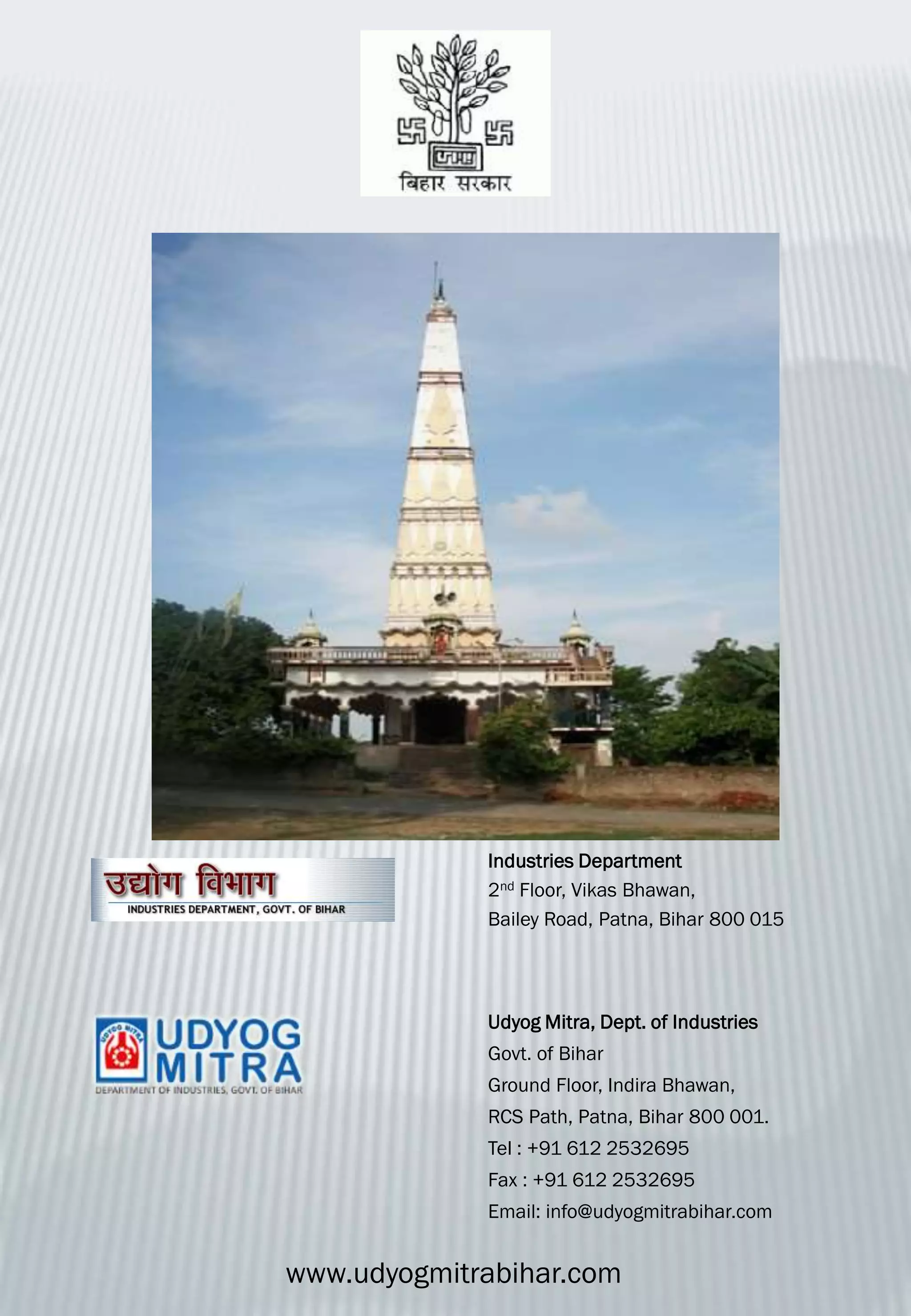 Udyog Mitra, Dept. of Industries
Govt. of Bihar
Ground Floor, Indira Bhawan,
RCS Path, Patna, Bihar 800 001.
Tel : +91 612 2532695
Fax : +91 612 2532695
Email: info@udyogmitrabihar.com
Industries Department
2nd Floor, Vikas Bhawan,
Bailey Road, Patna, Bihar 800 015
www.udyogmitrabihar.com
 