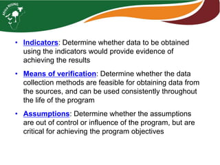 • Indicators: Determine whether data to be obtained
using the indicators would provide evidence of
achieving the results
• Means of verification: Determine whether the data
collection methods are feasible for obtaining data from
the sources, and can be used consistently throughout
the life of the program
• Assumptions: Determine whether the assumptions
are out of control or influence of the program, but are
critical for achieving the program objectives
 