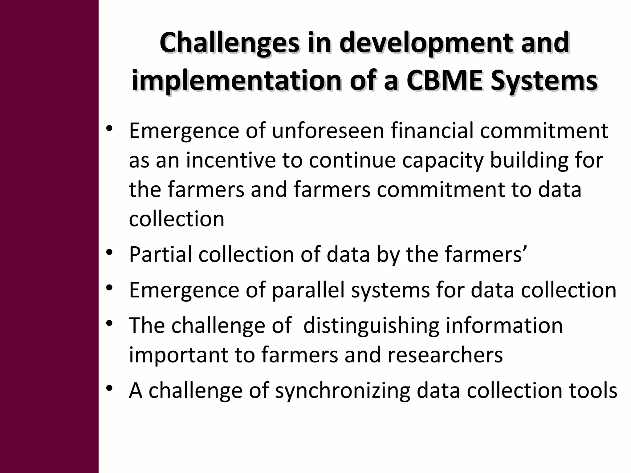 Challenges in development andChallenges in development and
implementation of a CBME Systemsimplementation of a CBME Systems
• Emergence of unforeseen financial commitment
as an incentive to continue capacity building for
the farmers and farmers commitment to data
collection
• Partial collection of data by the farmers’
• Emergence of parallel systems for data collection
• The challenge of distinguishing information
important to farmers and researchers
• A challenge of synchronizing data collection tools
 