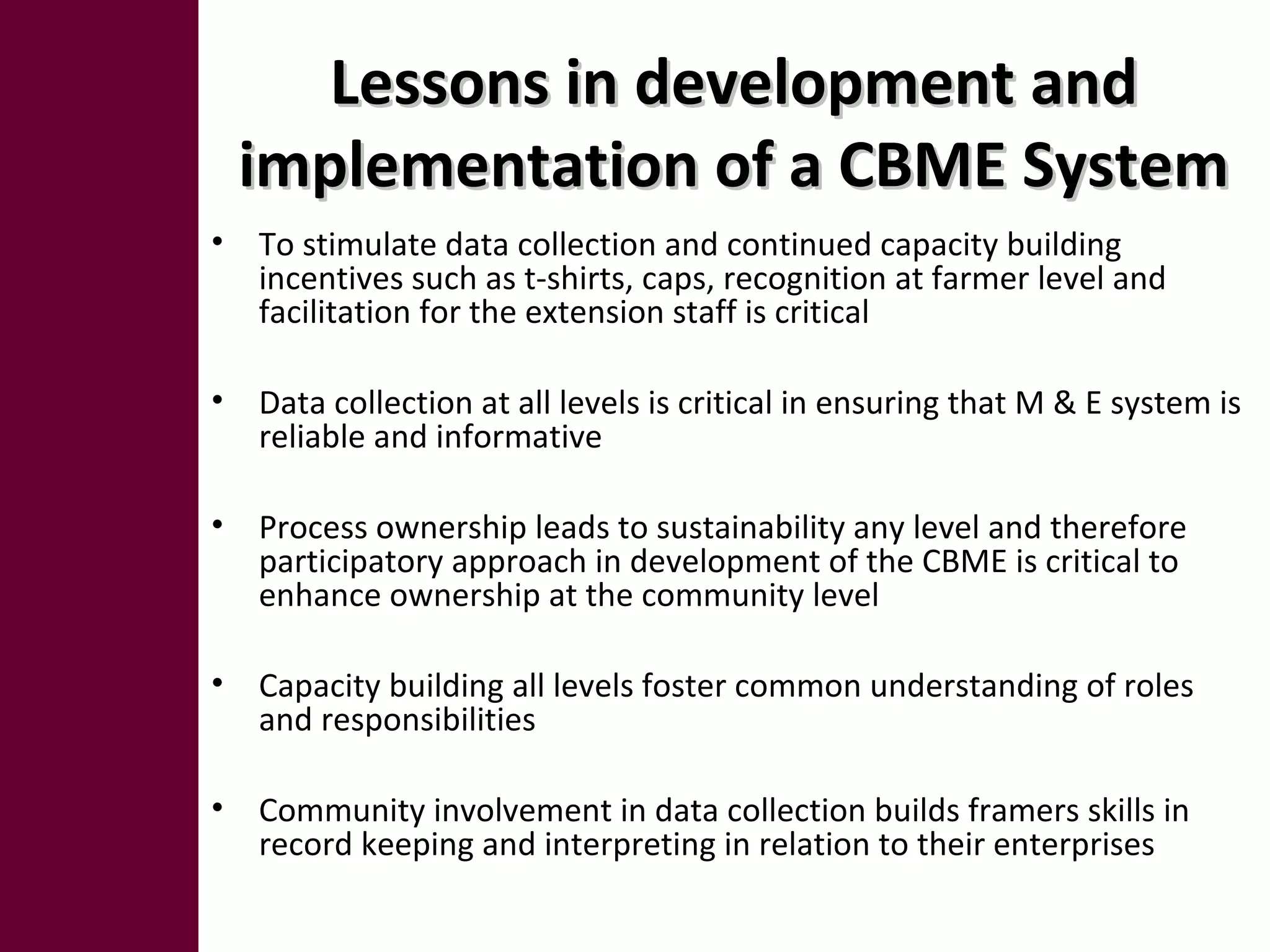 Lessons in development andLessons in development and
implementation of a CBME Systemimplementation of a CBME System
• To stimulate data collection and continued capacity building
incentives such as t-shirts, caps, recognition at farmer level and
facilitation for the extension staff is critical
• Data collection at all levels is critical in ensuring that M & E system is
reliable and informative
• Process ownership leads to sustainability any level and therefore
participatory approach in development of the CBME is critical to
enhance ownership at the community level
• Capacity building all levels foster common understanding of roles
and responsibilities
• Community involvement in data collection builds framers skills in
record keeping and interpreting in relation to their enterprises
 
