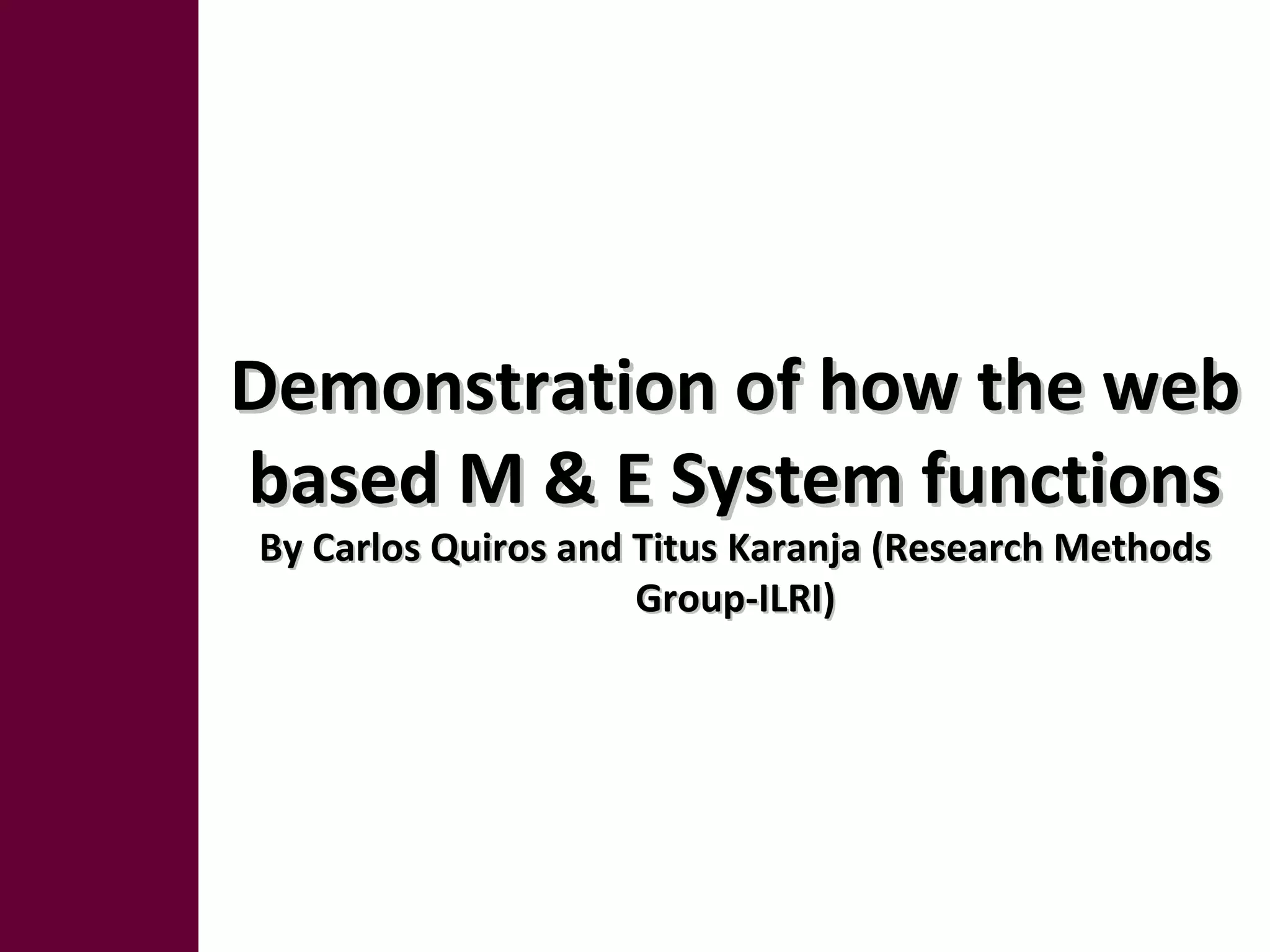 Demonstration of how the webDemonstration of how the web
based M & E System functionsbased M & E System functions
By Carlos Quiros and Titus Karanja (Research MethodsBy Carlos Quiros and Titus Karanja (Research Methods
Group-ILRI)Group-ILRI)
 