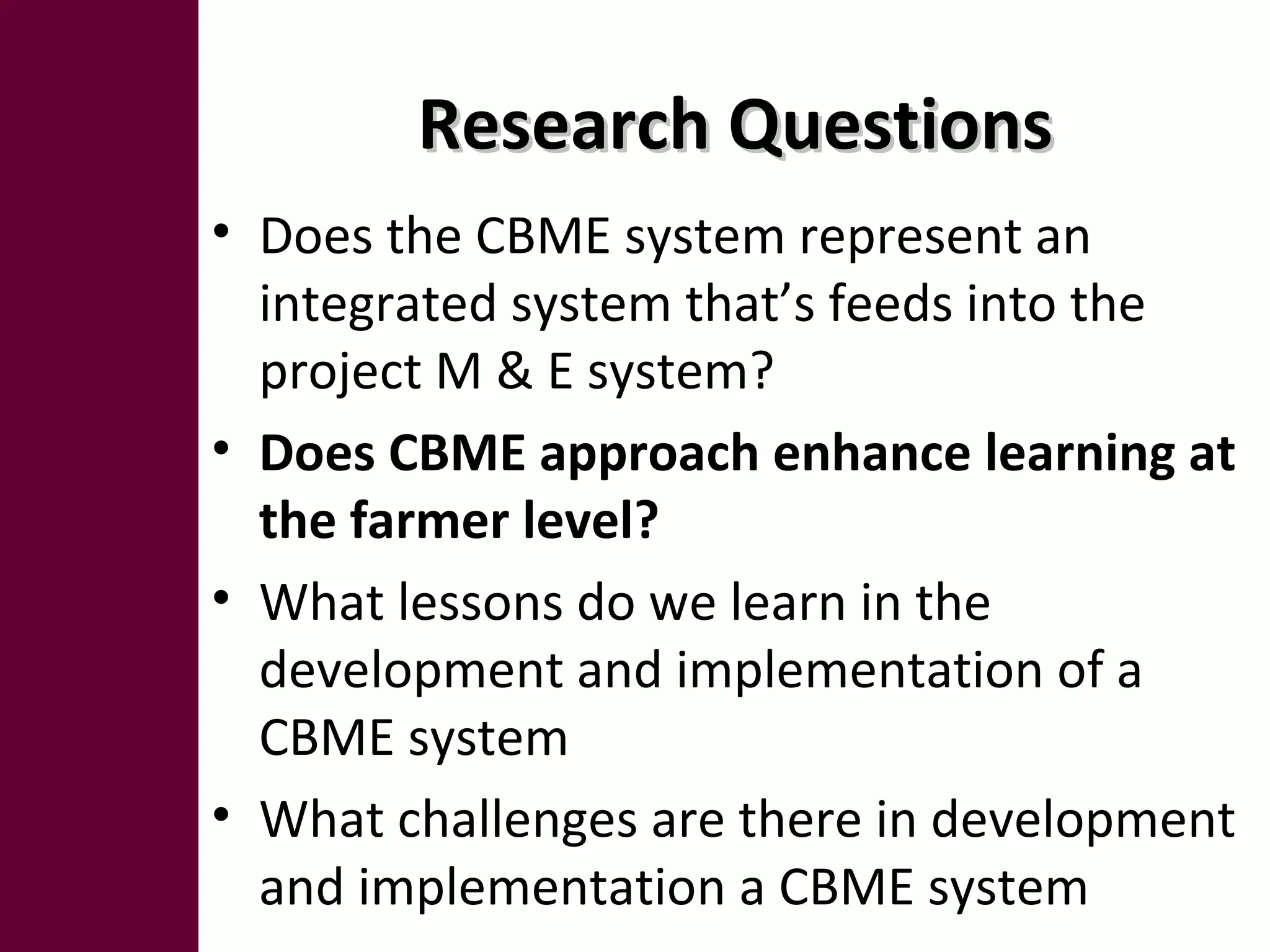 Research QuestionsResearch Questions
• Does the CBME system represent an
integrated system that’s feeds into the
project M & E system?
• Does CBME approach enhance learning at
the farmer level?
• What lessons do we learn in the
development and implementation of a
CBME system
• What challenges are there in development
and implementation a CBME system
 