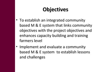 ObjectivesObjectives
• To establish an integrated community
based M & E system that links community
objectives with the project objectives and
enhances capacity building and training
farmers level
• Implement and evaluate a community
based M & E system to establish lessons
and challenges
 