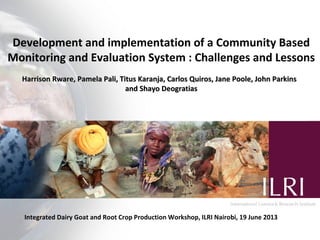 Development and implementation of a Community Based
Monitoring and Evaluation System : Challenges and Lessons
Harrison Rware, Pamela Pali, Titus Karanja, Carlos Quiros, Jane Poole, John ParkinsHarrison Rware, Pamela Pali, Titus Karanja, Carlos Quiros, Jane Poole, John Parkins
and Shayo Deogratiasand Shayo Deogratias
Integrated Dairy Goat and Root Crop Production Workshop, ILRI Nairobi, 19 June 2013
 