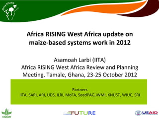 Africa RISING West Africa update on
    maize-based systems work in 2012

             Asamoah Larbi (IITA)
Africa RISING West Africa Review and Planning
Meeting, Tamale, Ghana, 23-25 October 2012

                              Partners
IITA, SARI, ARI, UDS, ILRI, MoFA, SeedPAG,IWMI, KNUST, WIUC, SRI
 