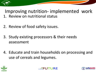 Improving nutrition- implemented work
1. Review on nutritional status

2. Review of food safety issues.

3. Study existing processors & their needs
   assessment

4. Educate and train households on processing and
   use of cereals and legumes.
 