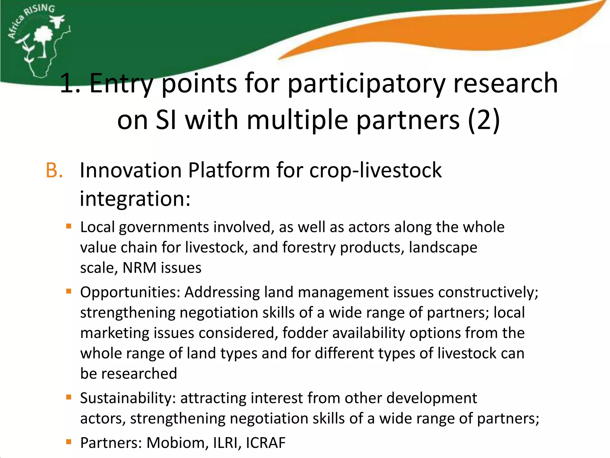 1. Entry points for participatory research
      on SI with multiple partners (2)
B. Innovation Platform for crop-livestock
   integration:
   Local governments involved, as well as actors along the whole
    value chain for livestock, and forestry products, landscape
    scale, NRM issues
   Opportunities: Addressing land management issues constructively;
    strengthening negotiation skills of a wide range of partners; local
    marketing issues considered, fodder availability options from the
    whole range of land types and for different types of livestock can
    be researched
   Sustainability: attracting interest from other development
    actors, strengthening negotiation skills of a wide range of partners;
   Partners: Mobiom, ILRI, ICRAF
 