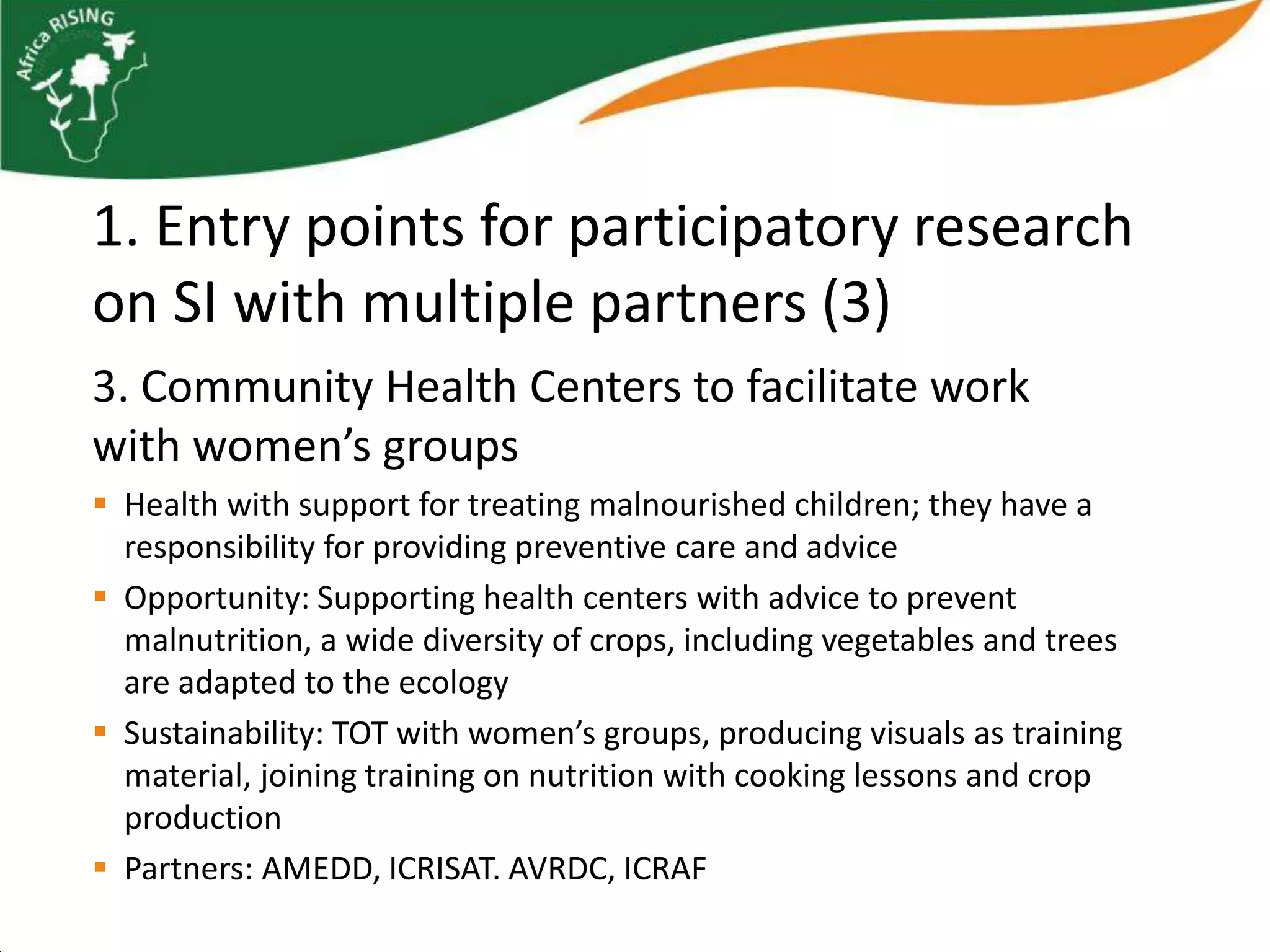 1. Entry points for participatory research
on SI with multiple partners (3)
3. Community Health Centers to facilitate work
with women’s groups
 Health with support for treating malnourished children; they have a
  responsibility for providing preventive care and advice
 Opportunity: Supporting health centers with advice to prevent
  malnutrition, a wide diversity of crops, including vegetables and trees
  are adapted to the ecology
 Sustainability: TOT with women’s groups, producing visuals as training
  material, joining training on nutrition with cooking lessons and crop
  production
 Partners: AMEDD, ICRISAT. AVRDC, ICRAF
 