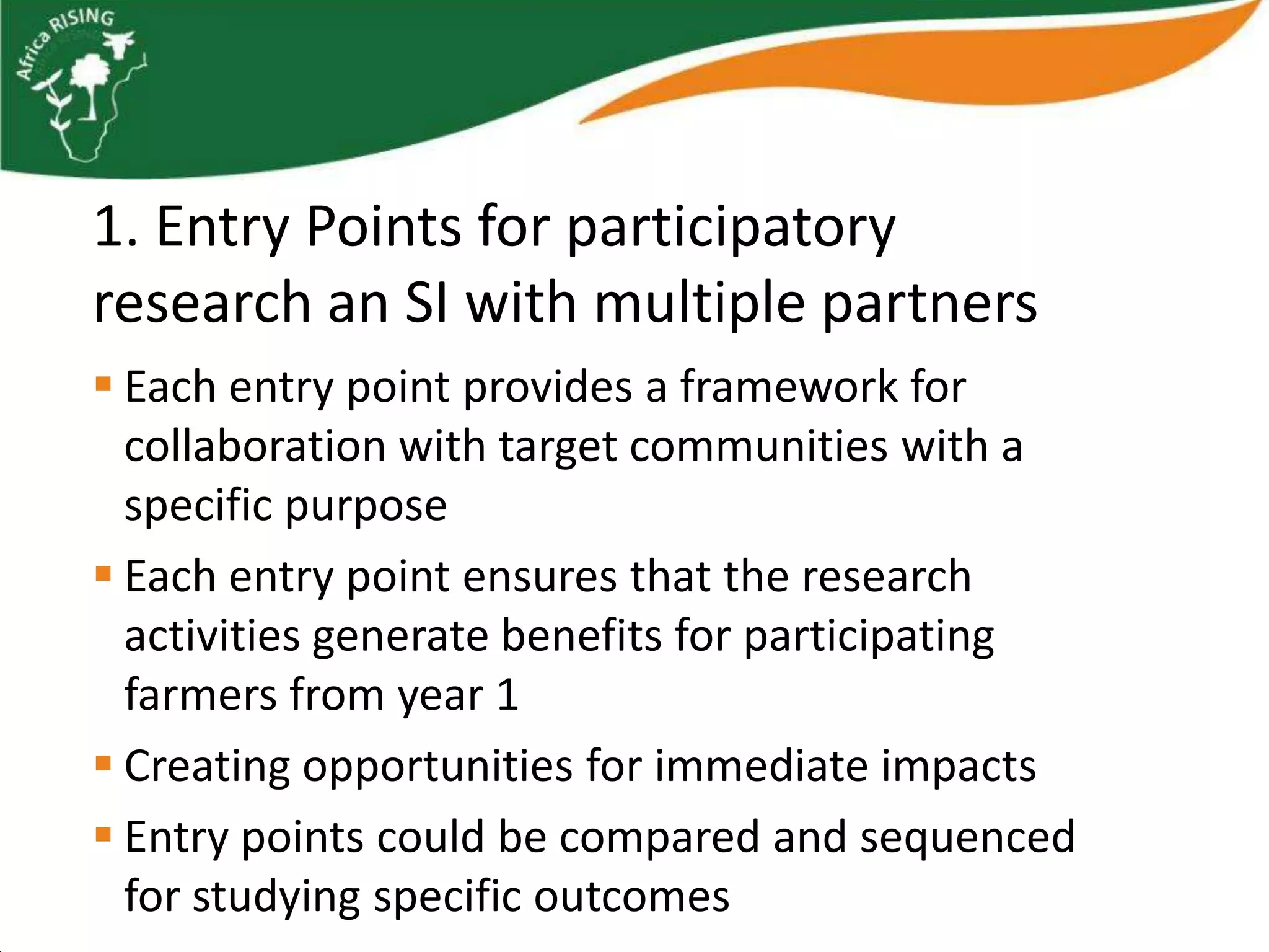 1. Entry Points for participatory
research an SI with multiple partners
 Each entry point provides a framework for
  collaboration with target communities with a
  specific purpose
 Each entry point ensures that the research
  activities generate benefits for participating
  farmers from year 1
 Creating opportunities for immediate impacts
 Entry points could be compared and sequenced
  for studying specific outcomes
 