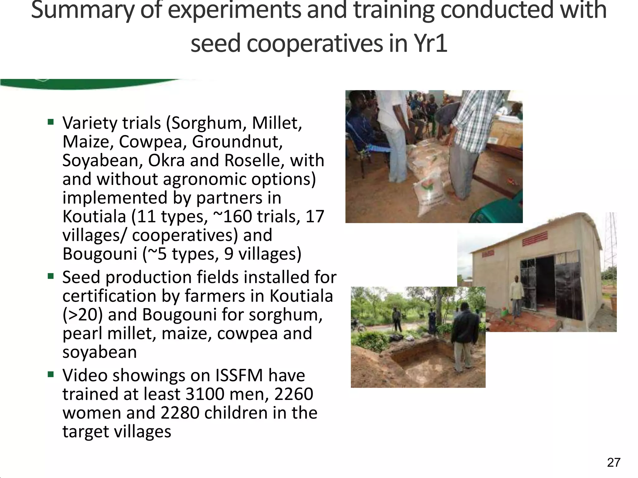 Summary of experiments and training conducted with
             seed cooperatives in Yr1

  Variety trials (Sorghum, Millet,
   Maize, Cowpea, Groundnut,
   Soyabean, Okra and Roselle, with
   and without agronomic options)
   implemented by partners in
   Koutiala (11 types, ~160 trials, 17
   villages/ cooperatives) and
   Bougouni (~5 types, 9 villages)
  Seed production fields installed for
   certification by farmers in Koutiala
   (>20) and Bougouni for sorghum,
   pearl millet, maize, cowpea and
   soyabean
  Video showings on ISSFM have
   trained at least 3100 men, 2260
   women and 2280 children in the
   target villages
                                                 27
 