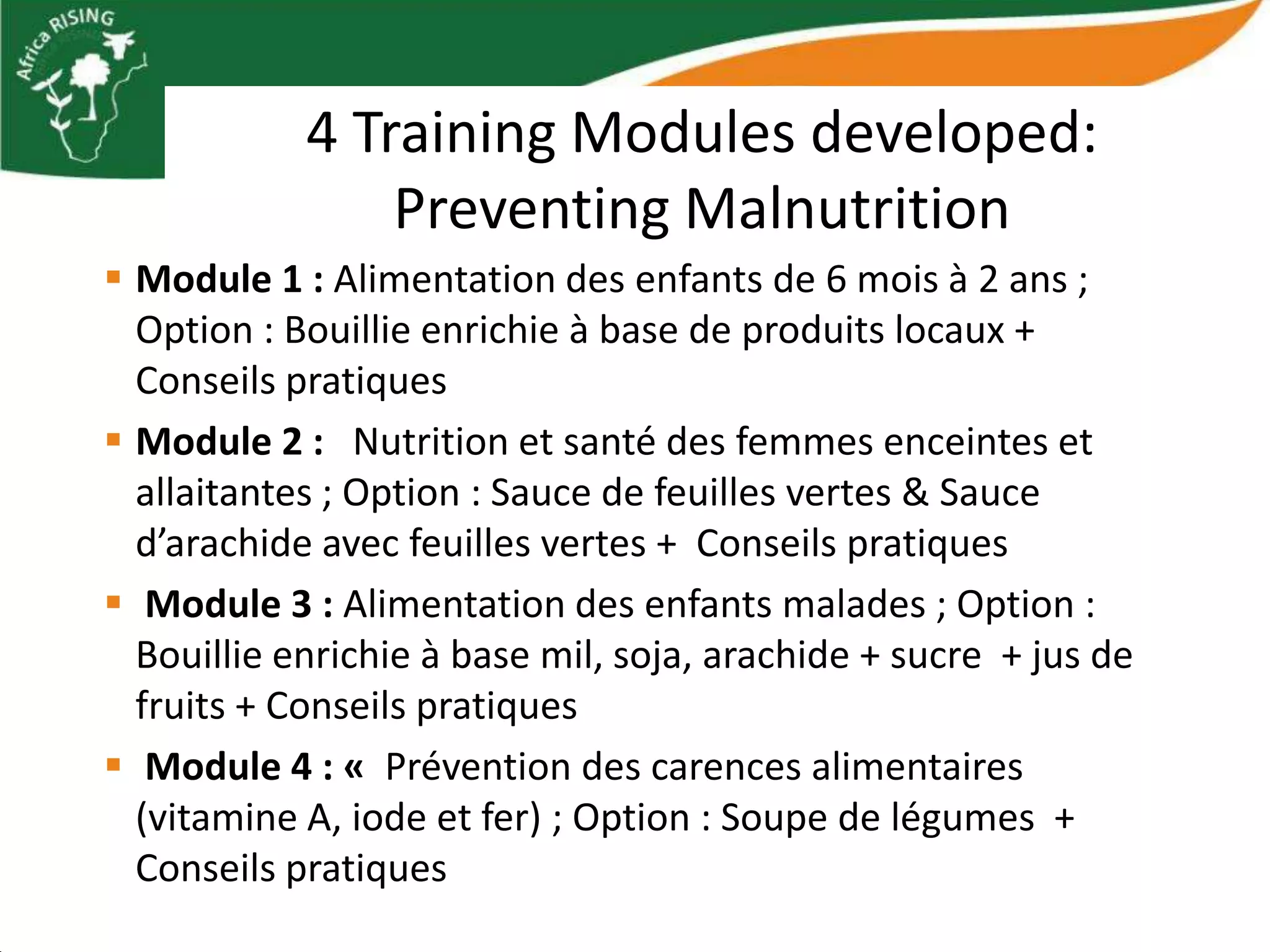 4 Training Modules developed:
                Preventing Malnutrition
 Module 1 : Alimentation des enfants de 6 mois à 2 ans ;
  Option : Bouillie enrichie à base de produits locaux +
  Conseils pratiques
 Module 2 : Nutrition et santé des femmes enceintes et
  allaitantes ; Option : Sauce de feuilles vertes & Sauce
  d’arachide avec feuilles vertes + Conseils pratiques
 Module 3 : Alimentation des enfants malades ; Option :
  Bouillie enrichie à base mil, soja, arachide + sucre + jus de
  fruits + Conseils pratiques
 Module 4 : « Prévention des carences alimentaires
  (vitamine A, iode et fer) ; Option : Soupe de légumes +
  Conseils pratiques
 