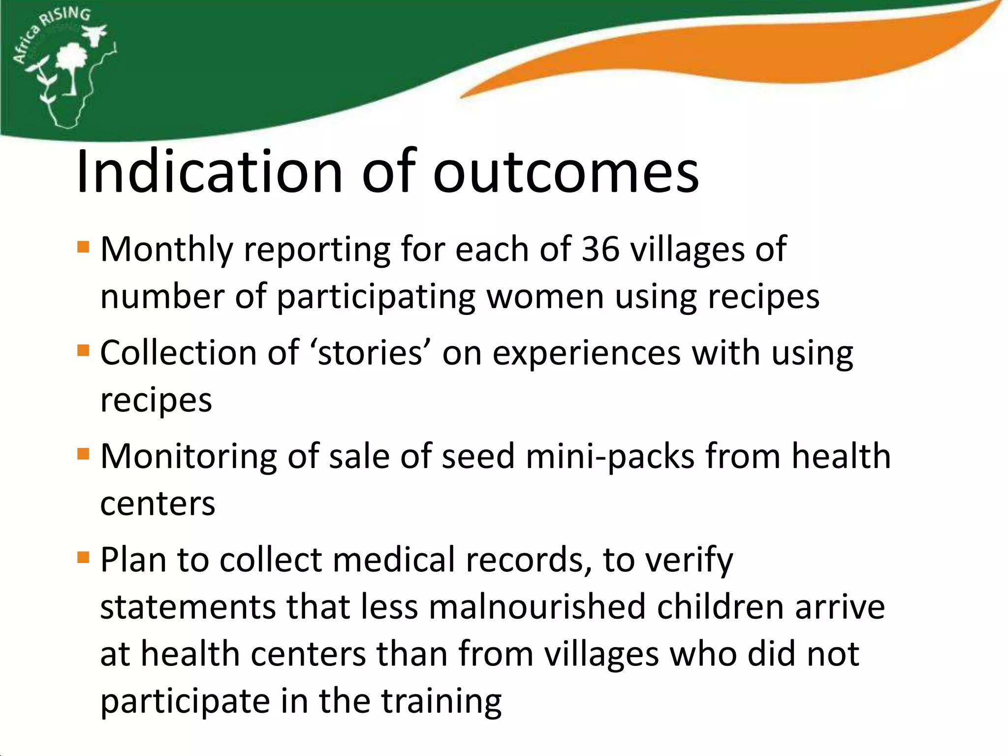 Indication of outcomes
 Monthly reporting for each of 36 villages of
  number of participating women using recipes
 Collection of ‘stories’ on experiences with using
  recipes
 Monitoring of sale of seed mini-packs from health
  centers
 Plan to collect medical records, to verify
  statements that less malnourished children arrive
  at health centers than from villages who did not
  participate in the training
 