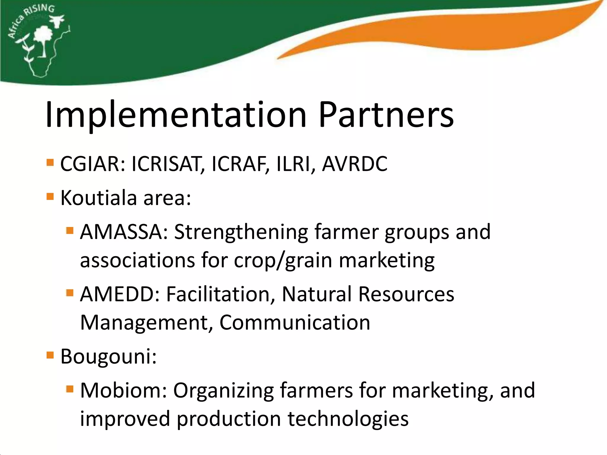 Implementation Partners
 CGIAR: ICRISAT, ICRAF, ILRI, AVRDC
 Koutiala area:
   AMASSA: Strengthening farmer groups and
    associations for crop/grain marketing
   AMEDD: Facilitation, Natural Resources
    Management, Communication
 Bougouni:
   Mobiom: Organizing farmers for marketing, and
    improved production technologies
 