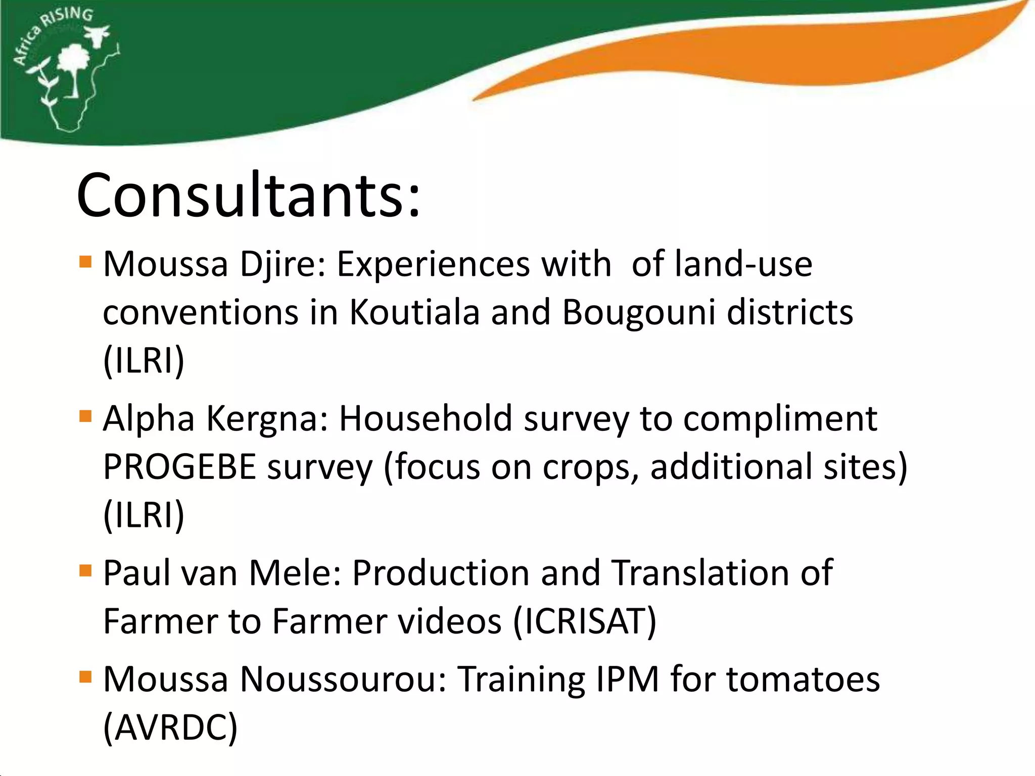 Consultants:
 Moussa Djire: Experiences with of land-use
  conventions in Koutiala and Bougouni districts
  (ILRI)
 Alpha Kergna: Household survey to compliment
  PROGEBE survey (focus on crops, additional sites)
  (ILRI)
 Paul van Mele: Production and Translation of
  Farmer to Farmer videos (ICRISAT)
 Moussa Noussourou: Training IPM for tomatoes
  (AVRDC)
 