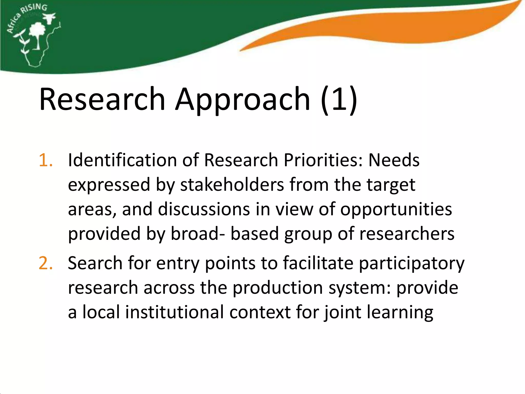 Research Approach (1)
1. Identification of Research Priorities: Needs
   expressed by stakeholders from the target
   areas, and discussions in view of opportunities
   provided by broad- based group of researchers
2. Search for entry points to facilitate participatory
   research across the production system: provide
   a local institutional context for joint learning
 