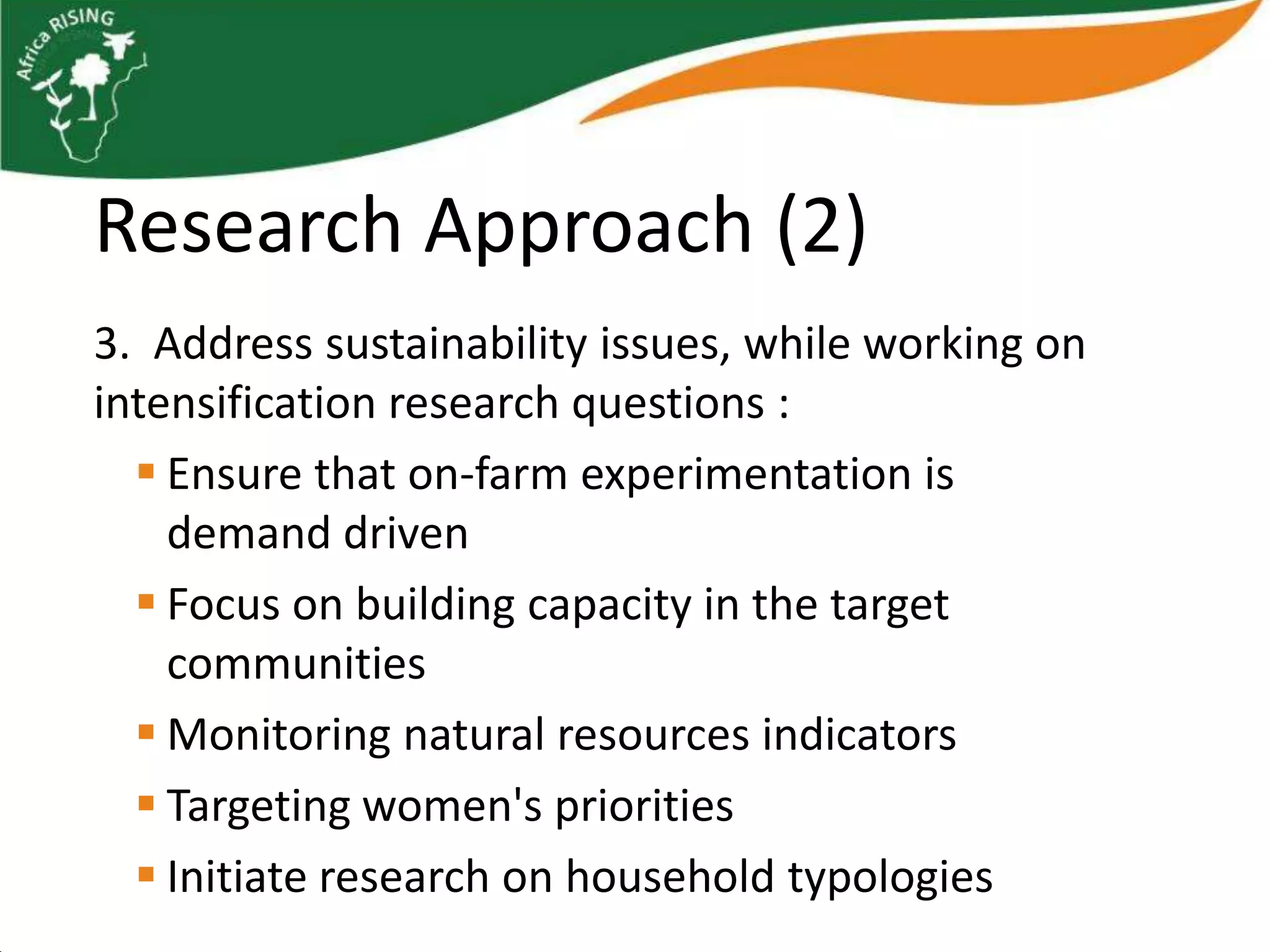 Research Approach (2)
3. Address sustainability issues, while working on
intensification research questions :
   Ensure that on-farm experimentation is
    demand driven
   Focus on building capacity in the target
    communities
   Monitoring natural resources indicators
   Targeting women's priorities
   Initiate research on household typologies
 