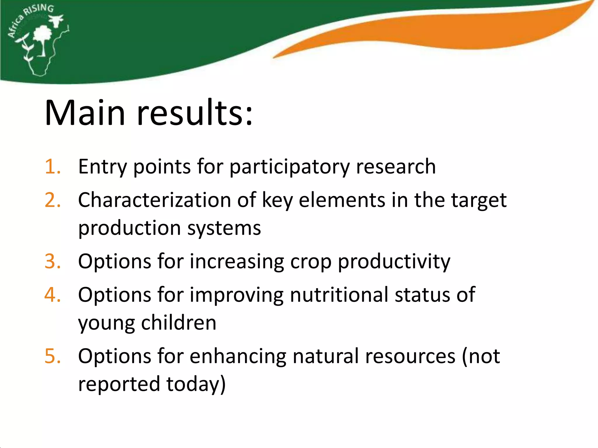 Main results:
1. Entry points for participatory research
2. Characterization of key elements in the target
   production systems
3. Options for increasing crop productivity
4. Options for improving nutritional status of
   young children
5. Options for enhancing natural resources (not
   reported today)
 