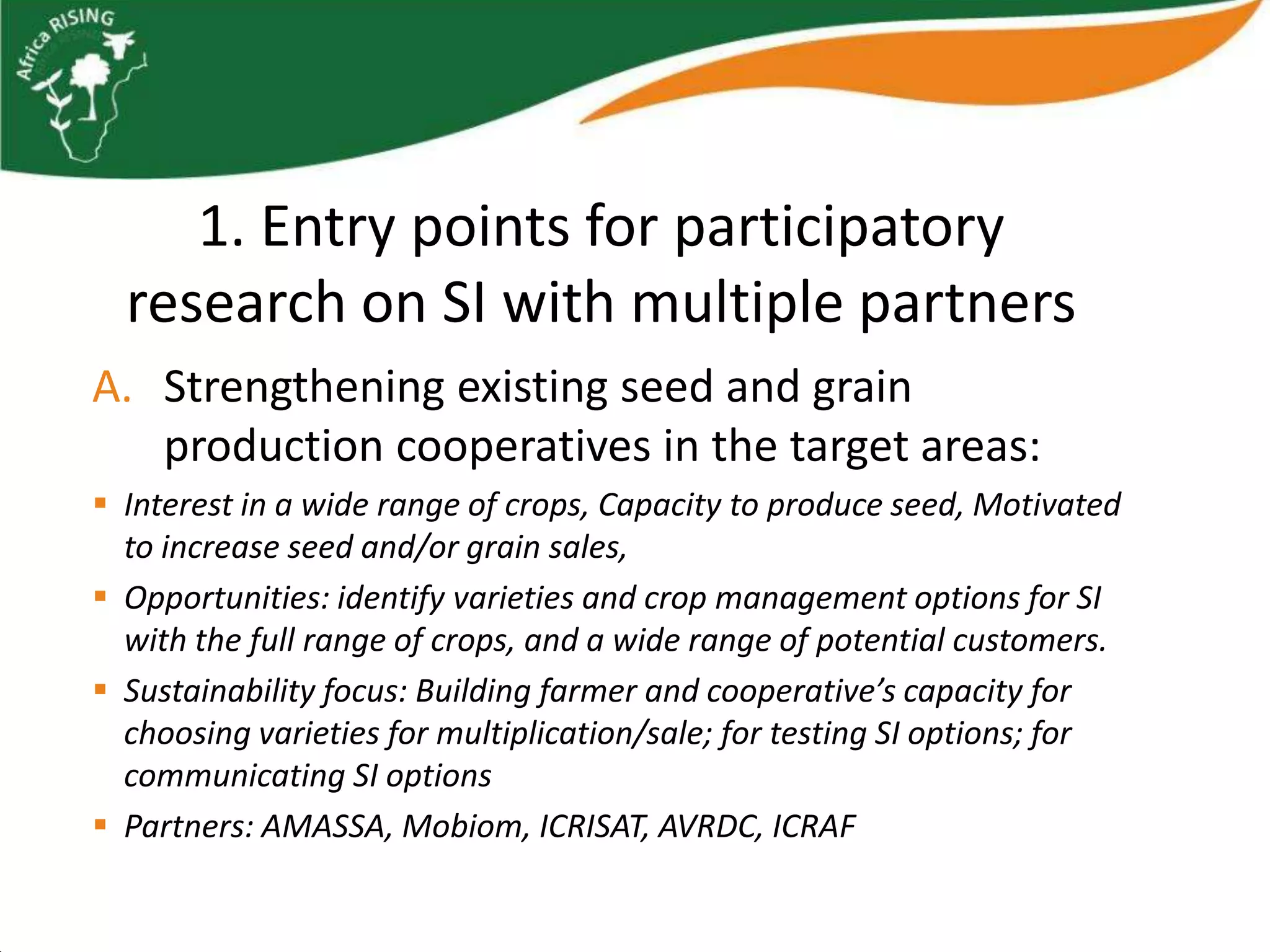 1. Entry points for participatory
  research on SI with multiple partners
A. Strengthening existing seed and grain
   production cooperatives in the target areas:
 Interest in a wide range of crops, Capacity to produce seed, Motivated
  to increase seed and/or grain sales,
 Opportunities: identify varieties and crop management options for SI
  with the full range of crops, and a wide range of potential customers.
 Sustainability focus: Building farmer and cooperative’s capacity for
  choosing varieties for multiplication/sale; for testing SI options; for
  communicating SI options
 Partners: AMASSA, Mobiom, ICRISAT, AVRDC, ICRAF
 