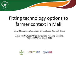 Fitting technology options to
farmer context in Mali
Mary Ollenburger, Wageningen University and Research Centre
Africa RISING West Africa Review and Planning Meeting,
Accra, 30 March–1 April 2016
 