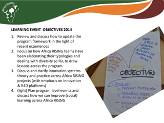 LEARNING EVENT OBJECTIVES 2014
1. Review and discuss how to update the
program framework in the light of
recent experiences
2. Focus on how Africa RISING teams have
been elaborating their typologies and
dealing with diversity so far, to draw
lessons across the program
3. Discuss and clarify innovation systems
theory and practice across Africa RISING
projects (with emphasis on innovation
& R4D platforms)
4. (light) Plan program-level events and
discuss how we can improve (social)
learning across Africa RISING
 