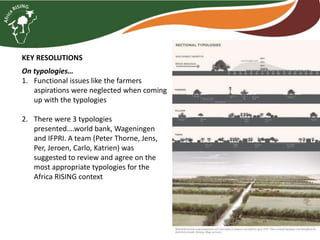 KEY RESOLUTIONS
On typologies…
1. Functional issues like the farmers
aspirations were neglected when coming
up with the typologies
2. There were 3 typologies
presented….world bank, Wageningen
and IFPRI. A team (Peter Thorne, Jens,
Per, Jeroen, Carlo, Katrien) was
suggested to review and agree on the
most appropriate typologies for the
Africa RISING context
 