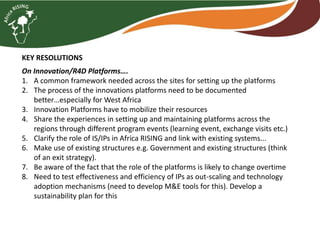 KEY RESOLUTIONS
On Innovation/R4D Platforms….
1. A common framework needed across the sites for setting up the platforms
2. The process of the innovations platforms need to be documented
better…especially for West Africa
3. Innovation Platforms have to mobilize their resources
4. Share the experiences in setting up and maintaining platforms across the
regions through different program events (learning event, exchange visits etc.)
5. Clarify the role of IS/IPs in Africa RISING and link with existing systems...
6. Make use of existing structures e.g. Government and existing structures (think
of an exit strategy).
7. Be aware of the fact that the role of the platforms is likely to change overtime
8. Need to test effectiveness and efficiency of IPs as out-scaling and technology
adoption mechanisms (need to develop M&E tools for this). Develop a
sustainability plan for this
 