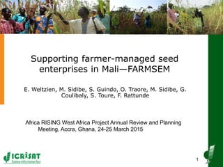 Supporting farmer-managed seed
enterprises in Mali—FARMSEM
E. Weltzien, M. Sidibe, S. Guindo, O. Traore, M. Sidibe, G.
Coulibaly, S. Toure, F. Rattunde
1
Africa RISING West Africa Project Annual Review and Planning
Meeting, Accra, Ghana, 24-25 March 2015
 