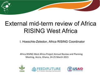 External mid-term review of Africa
RISING West Africa
I. Hoeschle-Zeledon, Africa RISING Coordinator
Africa RISING West Africa Project Annual Review and Planning
Meeting, Accra, Ghana, 24-25 March 2015
 