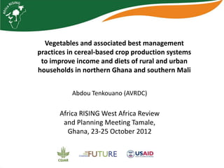 Vegetables and associated best management
practices in cereal‐based crop production systems
 to improve income and diets of rural and urban
households in northern Ghana and southern Mali


           Abdou Tenkouano (AVRDC)

       Africa RISING West Africa Review
        and Planning Meeting Tamale,
          Ghana, 23-25 October 2012
 