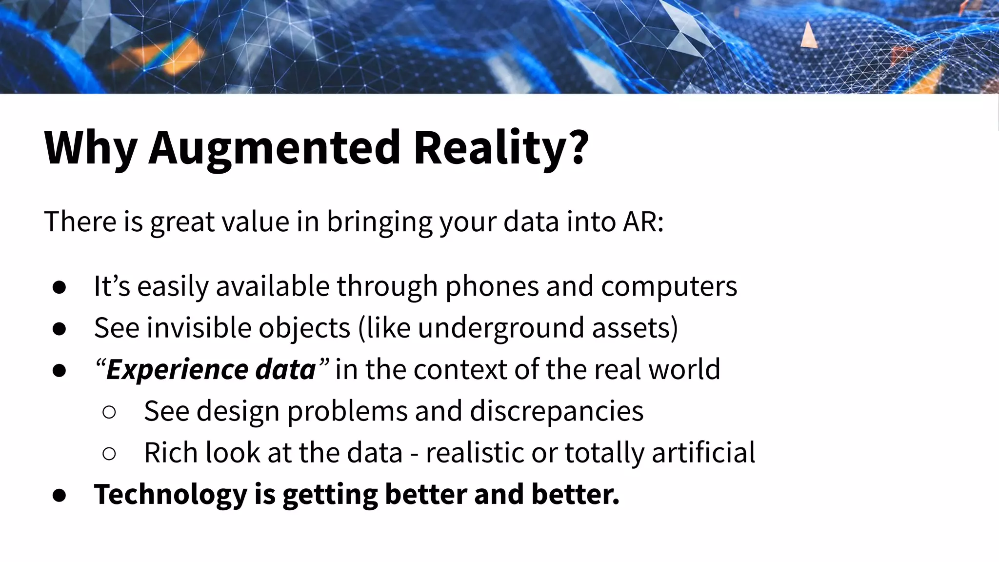 Why Augmented Reality?
There is great value in bringing your data into AR:
● It’s easily available through phones and computers
● See invisible objects (like underground assets)
● “Experience data” in the context of the real world
○ See design problems and discrepancies
○ Rich look at the data - realistic or totally artificial
● Technology is getting better and better.
 