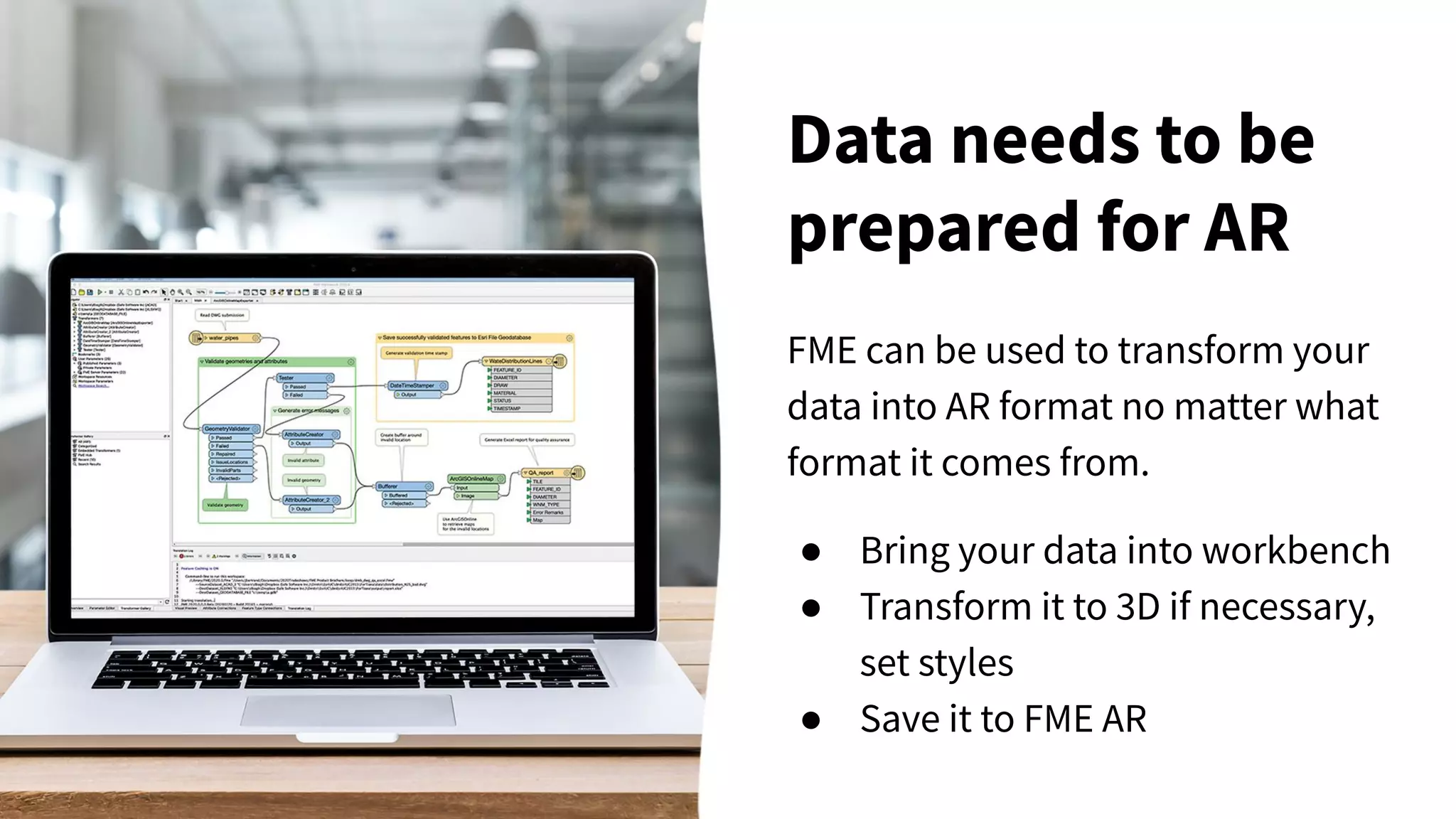 FME can be used to transform your
data into AR format no matter what
format it comes from.
● Bring your data into workbench
● Transform it to 3D if necessary,
set styles
● Save it to FME AR
Data needs to be
prepared for AR
 