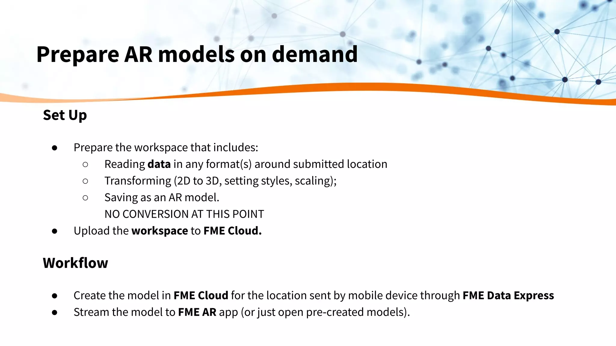 Prepare AR models on demand
Set Up
● Prepare the workspace that includes:
○ Reading data in any format(s) around submitted location
○ Transforming (2D to 3D, setting styles, scaling);
○ Saving as an AR model.
NO CONVERSION AT THIS POINT
● Upload the workspace to FME Cloud.
Workflow
● Create the model in FME Cloud for the location sent by mobile device through FME Data Express
● Stream the model to FME AR app (or just open pre-created models).
 