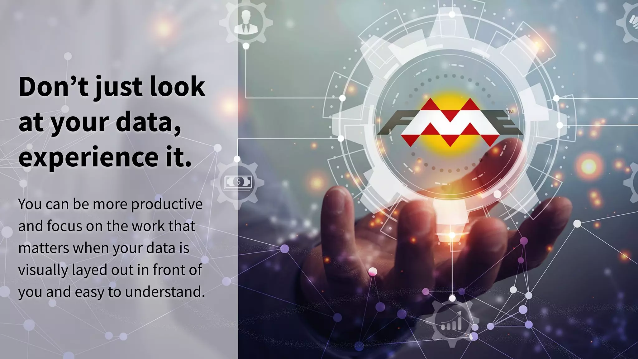 Don’t just look
at your data,
experience it.
You can be more productive
and focus on the work that
matters when your data is
visually layed out in front of
you and easy to understand.
 
