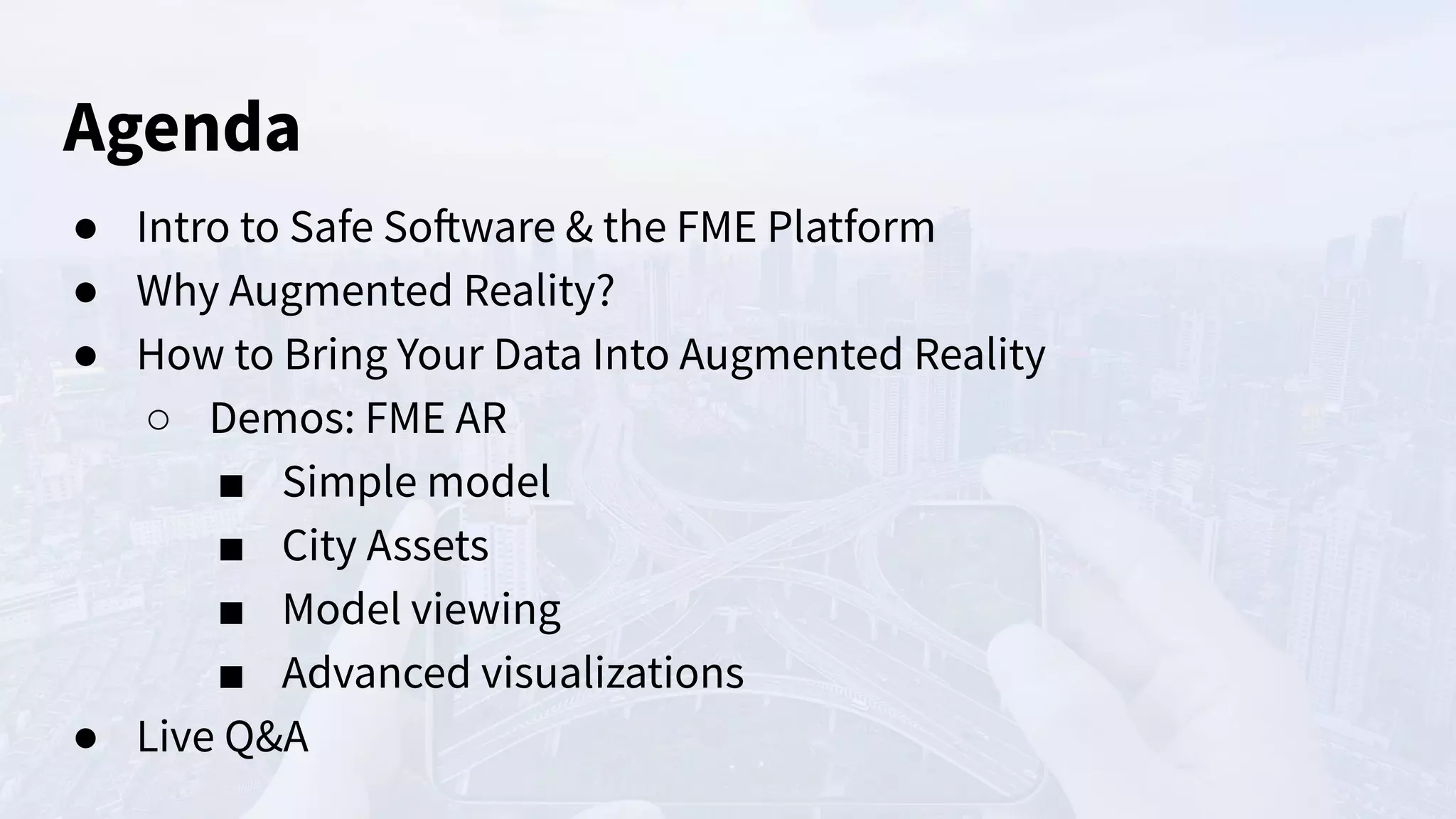 Agenda
● Intro to Safe Software & the FME Platform
● Why Augmented Reality?
● How to Bring Your Data Into Augmented Reality
○ Demos: FME AR
■ Simple model
■ City Assets
■ Model viewing
■ Advanced visualizations
● Live Q&A
 