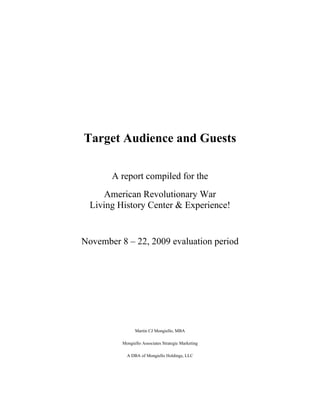 Target Audience and Guests

       A report compiled for the
     American Revolutionary War
  Living History Center & Experience!


November 8 – 22, 2009 evaluation period




                Martin CJ Mongiello, MBA

          Mongiello Associates Strategic Marketing

            A DBA of Mongiello Holdings, LLC
 