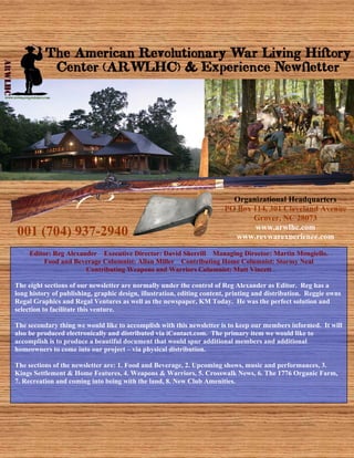 The American Revolutionary War Living History
           Center (ARWLHC) & Experience Newsletter




                                                                          Organizational Headquarters
                                                                        PO Box 114, 301 Cleveland Avenue
                                                                               Grover, NC 28073
                                                                                www.arwlhc.com
001 (704) 937-2940                                                        www.revwarexperience.com

     Editor: Reg Alexander Executive Director: David Sherrill Managing Director: Martin Mongiello.
          Food and Beverage Columnist: Allan Miller Contributing Home Columnist: Stormy Neal
                       Contributing Weapons and Warriors Columnist: Matt Vincett

The eight sections of our newsletter are normally under the control of Reg Alexander as Editor. Reg has a
long history of publishing, graphic design, illustration, editing content, printing and distribution. Reggie owns
Regal Graphics and Regal Ventures as well as the newspaper, KM Today. He was the perfect solution and
selection to facilitate this venture.

The secondary thing we would like to accomplish with this newsletter is to keep our members informed. It will
also be produced electronically and distributed via iContact.com. The primary item we would like to
accomplish is to produce a beautiful document that would spur additional members and additional
homeowners to come into our project – via physical distribution.

The sections of the newsletter are: 1. Food and Beverage, 2. Upcoming shows, music and performances, 3.
Kings Settlement & Home Features, 4. Weapons & Warriors, 5. Crosswalk News, 6. The 1776 Organic Farm,
7. Recreation and coming into being with the land, 8. New Club Amenities.
 