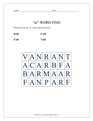 NAME___________________________________ DATE _______________________




                         “ar” WORD FIND
Directions: Find the “ar” word in the puzzle below.


BAR                                 CAR

FAR                                 TAR




            VAN R ANT
            ACA R B FA
            BARMAAR
            F AN P AR F



                           Created by www.hawkinsacademy.webs.com
 