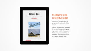 Magazine	
  and	
  
catalogue	
  apps
Commercial  printed  matter  is  
progressively  replaced  by  digital  
screens.    
Leaflets  and  brochures,  designed  
for  personal  use,  are  intelligibly  
migrated  to  mobile  phones.  In  a  
like  manner,  product  catalogues  
are  better  searched  and  viewed  
on  a  device  always  at  hand.
 