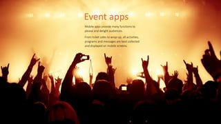 Event	
  apps
Mobile  apps  provide  many  functions  to  
please  and  delight  audiences.    
From  ticket  sales  to  wrap-­‐up,  all  activities,  
programs  and  messages  are  best  collected  
and  displayed  on  mobile  screens.
 