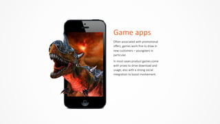 Game	
  apps
Often  associated  with  promotional  
offers,  games  work  fine  to  draw  in  
new  customers  –  youngsters  in  
particular.    
In  most  cases  product  games  come  
with  prizes  to  drive  download  and  
usage;  also  with  a  strong  social  
integration  to  boost  involvement.
 