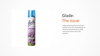 Glade:	
  	
  
The	
  issue
Glade  wanted  to  present  their  brand  
promise  in  the  most  immersing  way.  To  
show,  how  you  feel  when  you  spray  
around  one  fo  their  scents,  the  
Lavender.  
 