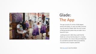 Glade:	
  	
  
The	
  App
The  app  consists  of  a  series  of  360  degree  
photos  and  videos,  so  users  can  take  a  journey  
into  the  world  of  Glade.  After  the  intro  screen  
of  falling  lavender  petals  they  are  taken  into  a  
beautiful  room.  
  Looking  around  in  360,  they  could  find  the  
Glade  can,  and  just  by  focusing  on  it,  it  sprays  
out  its  content.  As  a  result,  they  are  teleported  
to  a  wonderful  lavender  field  surrounded  by  
mountains  and  a  majestic  waterfall.  
Visit  this  link  to  see  the  details
 