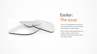 Essilor:	
  	
  
The	
  issue
Essilor  is  a  leading  global  manufacturer  
of  corrective  lenses  to  improve  people’s  
lives  through  improved  eyesight.    
With  a  limited  marketing  department  to  
handle  a  retailer  network  of  this  
magnitude,  B2B  communications  called  
for  a  drastic  change.  
 