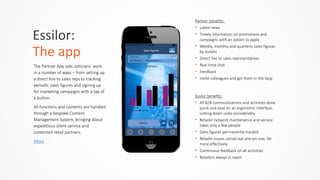 Essilor:	
  	
  
The	
  app
The  Partner  App  aids  opticians’  work  
in  a  number  of  ways  –  from  setting  up  
a  direct  line  to  sales  reps  to  tracking  
periodic  sales  figures  and  signing  up  
for  marketing  campaigns  with  a  tap  of  
a  button.    
All  functions  and  contents  are  handled  
through  a  bespoke  Content  
Management  System,  bringing  about  
expeditious  client  service  and  
contented  retail  partners.  
More
Partner  benefits:    
• Latest  news  
• Timely  information  on  promotions  and  
campaigns  with  an  option  to  apply  
• Weekly,  monthly  and  quarterly  sales  figures  
by  outlets  
• Direct  line  to  sales  representatives  
• Real-­‐time  chat  
• Feedback    
• Invite  colleagues  and  get  them  in  the  loop
Essilor  benefits:  
• All  B2B  communications  and  activities  done  
quick  and  easy  on  an  ergonomic  interface,  
cutting  down  costs  considerably  
• Retailer  network  maintenance  and  service  
takes  only  a  few  people  
• Sales  figures  permanently  tracked  
• Retailer  issues  sorted  out  one-­‐on-­‐one,  far  
more  effectively  
• Continuous  feedback  on  all  activities  
• Retailers  always  in  reach
 