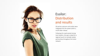 Essilor:	
  	
  
Distribution	
  
and	
  results
All  partner  opticians  and  outlets  were  
integrated  into  the  system  within  a  
month  after  release.    
Following  this  rapid  spread  among  
local  retailers,  the  app  is  slated  for  a  
regional  launch  to  remodel  retailer  
partnerships  throughout  the  Essilor  
network.    
 
