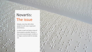Novartis:	
  	
  
The	
  issue
Globally,  more  than  285  million  
people  live  with  vision  impairment  
and  blindness.    
In  order  to  reach  and  help  as  many  of  
these  people  as  possible,  Novartis,  a  
Swiss  pharmaceutical  giant,  briefed  us  
to  design  a  practical  aide  for  everyday  
use.  
 